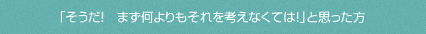「そうだ! まず何よりもそれを考えなくては!」と思った方