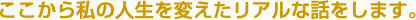 ここから私の人生を変えたリアルな話をします。
