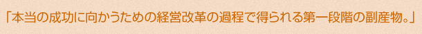 「本当の成功に向かうための経営改革の過程で得られる第一段階の副産物。」